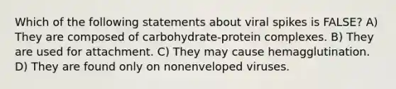 Which of the following statements about viral spikes is FALSE? A) They are composed of carbohydrate-protein complexes. B) They are used for attachment. C) They may cause hemagglutination. D) They are found only on nonenveloped viruses.