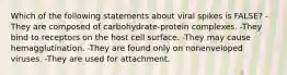 Which of the following statements about viral spikes is FALSE? -They are composed of carbohydrate-protein complexes. -They bind to receptors on the host cell surface. -They may cause hemagglutination. -They are found only on nonenveloped viruses. -They are used for attachment.