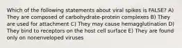 Which of the following statements about viral spikes is FALSE? A) They are composed of carbohydrate-protein complexes B) They are used for attachment C) They may cause hemagglutination D) They bind to receptors on the host cell surface E) They are found only on nonenveloped viruses