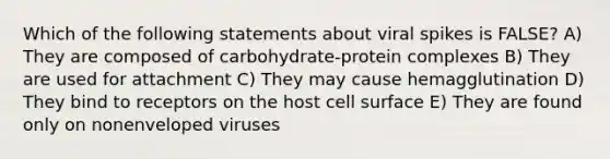 Which of the following statements about viral spikes is FALSE? A) They are composed of carbohydrate-protein complexes B) They are used for attachment C) They may cause hemagglutination D) They bind to receptors on the host cell surface E) They are found only on nonenveloped viruses