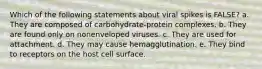 Which of the following statements about viral spikes is FALSE? a. They are composed of carbohydrate-protein complexes. b. They are found only on nonenveloped viruses. c. They are used for attachment. d. They may cause hemagglutination. e. They bind to receptors on the host cell surface.