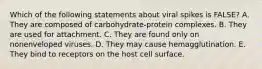 Which of the following statements about viral spikes is FALSE? A. They are composed of carbohydrate-protein complexes. B. They are used for attachment. C. They are found only on nonenveloped viruses. D. They may cause hemagglutination. E. They bind to receptors on the host cell surface.