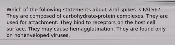 Which of the following statements about viral spikes is FALSE? They are composed of carbohydrate-protein complexes. They are used for attachment. They bind to receptors on the host cell surface. They may cause hemagglutination. They are found only on nonenveloped viruses.