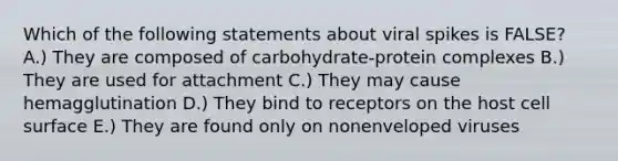 Which of the following statements about viral spikes is FALSE? A.) They are composed of carbohydrate-protein complexes B.) They are used for attachment C.) They may cause hemagglutination D.) They bind to receptors on the host cell surface E.) They are found only on nonenveloped viruses