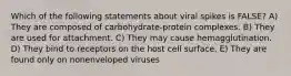 Which of the following statements about viral spikes is FALSE? A) They are composed of carbohydrate-protein complexes. B) They are used for attachment. C) They may cause hemagglutination. D) They bind to receptors on the host cell surface. E) They are found only on nonenveloped viruses