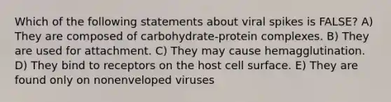 Which of the following statements about viral spikes is FALSE? A) They are composed of carbohydrate-protein complexes. B) They are used for attachment. C) They may cause hemagglutination. D) They bind to receptors on the host cell surface. E) They are found only on nonenveloped viruses