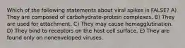 Which of the following statements about viral spikes is FALSE? A) They are composed of carbohydrate-protein complexes. B) They are used for attachment. C) They may cause hemagglutination. D) They bind to receptors on the host cell surface. E) They are found only on nonenveloped viruses.