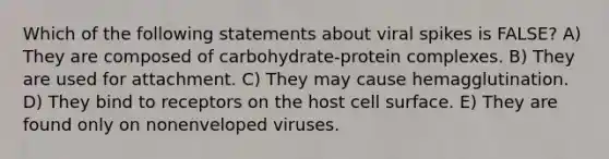 Which of the following statements about viral spikes is FALSE? A) They are composed of carbohydrate-protein complexes. B) They are used for attachment. C) They may cause hemagglutination. D) They bind to receptors on the host cell surface. E) They are found only on nonenveloped viruses.