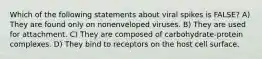 Which of the following statements about viral spikes is FALSE? A) They are found only on nonenveloped viruses. B) They are used for attachment. C) They are composed of carbohydrate-protein complexes. D) They bind to receptors on the host cell surface.