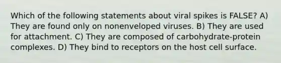 Which of the following statements about viral spikes is FALSE? A) They are found only on nonenveloped viruses. B) They are used for attachment. C) They are composed of carbohydrate-protein complexes. D) They bind to receptors on the host cell surface.