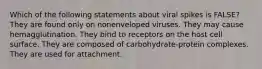 Which of the following statements about viral spikes is FALSE? They are found only on nonenveloped viruses. They may cause hemagglutination. They bind to receptors on the host cell surface. They are composed of carbohydrate-protein complexes. They are used for attachment.