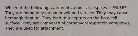 Which of the following statements about viral spikes is FALSE? They are found only on nonenveloped viruses. They may cause hemagglutination. They bind to receptors on the host cell surface. They are composed of carbohydrate-protein complexes. They are used for attachment.