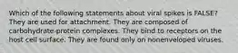 Which of the following statements about viral spikes is FALSE? They are used for attachment. They are composed of carbohydrate-protein complexes. They bind to receptors on the host cell surface. They are found only on nonenveloped viruses.
