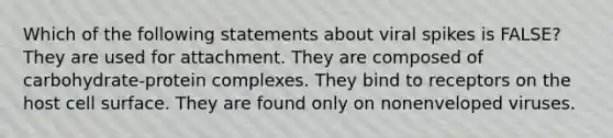 Which of the following statements about viral spikes is FALSE? They are used for attachment. They are composed of carbohydrate-protein complexes. They bind to receptors on the host cell surface. They are found only on nonenveloped viruses.