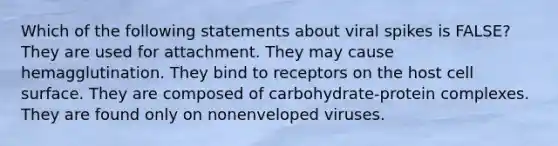 Which of the following statements about viral spikes is FALSE? They are used for attachment. They may cause hemagglutination. They bind to receptors on the host cell surface. They are composed of carbohydrate-protein complexes. They are found only on nonenveloped viruses.