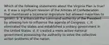 Which of the following statements about the Virginia Plan is true? a. It was a significant revision of the Articles of Confederation that maintained a bicameral legislature but allowed majorities to govern. b. It enhanced the command authority of the President by allowing him to influence the agenda of Congress. c. It eliminated the states and established a unitary government in the United States. d. It created a more active national government possessing the authority to solve the collective action problems of the nation.