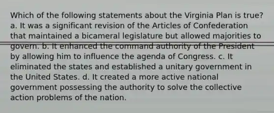 Which of the following statements about the Virginia Plan is true? a. It was a significant revision of the Articles of Confederation that maintained a bicameral legislature but allowed majorities to govern. b. It enhanced the command authority of the President by allowing him to influence the agenda of Congress. c. It eliminated the states and established a unitary government in the United States. d. It created a more active national government possessing the authority to solve the collective action problems of the nation.