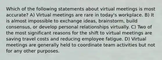 Which of the following statements about virtual meetings is most accurate? A) Virtual meetings are rare in today's workplace. B) It is almost impossible to exchange ideas, brainstorm, build consensus, or develop personal relationships virtually. C) Two of the most significant reasons for the shift to virtual meetings are saving travel costs and reducing employee fatigue. D) Virtual meetings are generally held to coordinate team activities but not for any other purposes.