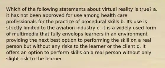 Which of the following statements about virtual reality is true? a. it has not been approved for use among health care professionals for the practice of procedural skills b. Its use is strictly limited to the aviation industry c. it is a widely used form of multimedia that fully envelops learners in an environment providing the next best option to performing the skill on a real person but without any risks to the learner or the client d. it offers an option to perform skills on a real person without only slight risk to the learner