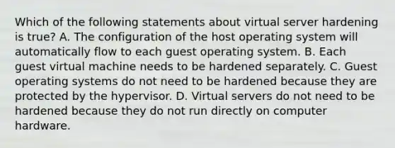 Which of the following statements about virtual server hardening is true? A. The configuration of the host operating system will automatically flow to each guest operating system. B. Each guest virtual machine needs to be hardened separately. C. Guest operating systems do not need to be hardened because they are protected by the hypervisor. D. Virtual servers do not need to be hardened because they do not run directly on computer hardware.