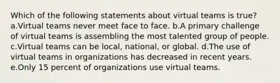 Which of the following statements about virtual teams is true? a.Virtual teams never meet face to face. b.A primary challenge of virtual teams is assembling the most talented group of people. c.Virtual teams can be local, national, or global. d.The use of virtual teams in organizations has decreased in recent years. e.Only 15 percent of organizations use virtual teams.