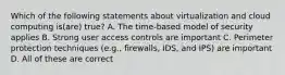 Which of the following statements about virtualization and cloud computing is(are) true? A. The time-based model of security applies B. Strong user access controls are important C. Perimeter protection techniques (e.g., firewalls, IDS, and IPS) are important D. All of these are correct