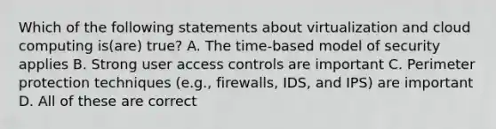 Which of the following statements about virtualization and cloud computing is(are) true? A. The time-based model of security applies B. Strong user access controls are important C. Perimeter protection techniques (e.g., firewalls, IDS, and IPS) are important D. All of these are correct