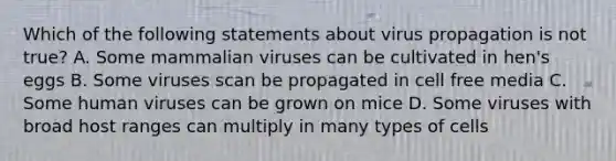 Which of the following statements about virus propagation is not true? A. Some mammalian viruses can be cultivated in hen's eggs B. Some viruses scan be propagated in cell free media C. Some human viruses can be grown on mice D. Some viruses with broad host ranges can multiply in many types of cells