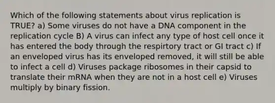 Which of the following statements about virus replication is TRUE? a) Some viruses do not have a DNA component in the replication cycle B) A virus can infect any type of host cell once it has entered the body through the respirtory tract or GI tract c) If an enveloped virus has its enveloped removed, it will still be able to infect a cell d) Viruses package ribosomes in their capsid to translate their mRNA when they are not in a host cell e) Viruses multiply by binary fission.