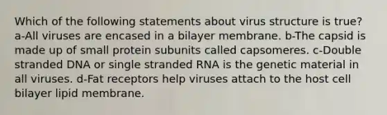 Which of the following statements about virus structure is true? a-All viruses are encased in a bilayer membrane. b-The capsid is made up of small protein subunits called capsomeres. c-Double stranded DNA or single stranded RNA is the genetic material in all viruses. d-Fat receptors help viruses attach to the host cell bilayer lipid membrane.