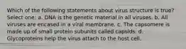 Which of the following statements about virus structure is true? Select one: a. DNA is the genetic material in all viruses. b. All viruses are encased in a viral membrane. c. The capsomere is made up of small protein subunits called capsids. d. Glycoproteins help the virus attach to the host cell.