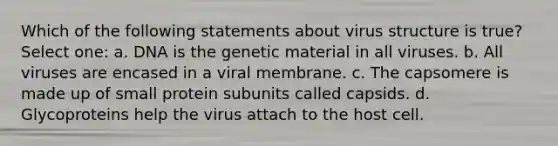 Which of the following statements about virus structure is true? Select one: a. DNA is the genetic material in all viruses. b. All viruses are encased in a viral membrane. c. The capsomere is made up of small protein subunits called capsids. d. Glycoproteins help the virus attach to the host cell.