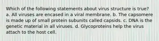 Which of the following statements about virus structure is true? a. All viruses are encased in a viral membrane. b. The capsomere is made up of small protein subunits called capsids. c. DNA is the genetic material in all viruses. d. Glycoproteins help the virus attach to the host cell.