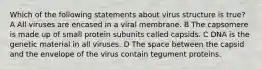 Which of the following statements about virus structure is true? A All viruses are encased in a viral membrane. B The capsomere is made up of small protein subunits called capsids. C DNA is the genetic material in all viruses. D The space between the capsid and the envelope of the virus contain tegument proteins.