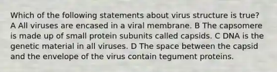 Which of the following statements about virus structure is true? A All viruses are encased in a viral membrane. B The capsomere is made up of small protein subunits called capsids. C DNA is the genetic material in all viruses. D <a href='https://www.questionai.com/knowledge/k0Lyloclid-the-space' class='anchor-knowledge'>the space</a> between the capsid and the envelope of the virus contain tegument proteins.