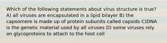 Which of the following statements about virus structure is true? A) all viruses are encapsulated in a lipid bilayer B) the capsomere is made up of protein subunits called capsids C)DNA is the genetic material used by all viruses D) some viruses rely on glycoproteins to attach to the host cell