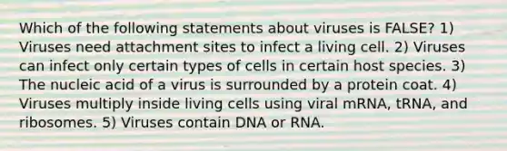 Which of the following statements about viruses is FALSE? 1) Viruses need attachment sites to infect a living cell. 2) Viruses can infect only certain types of cells in certain host species. 3) The nucleic acid of a virus is surrounded by a protein coat. 4) Viruses multiply inside living cells using viral mRNA, tRNA, and ribosomes. 5) Viruses contain DNA or RNA.