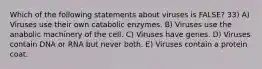 Which of the following statements about viruses is FALSE? 33) A) Viruses use their own catabolic enzymes. B) Viruses use the anabolic machinery of the cell. C) Viruses have genes. D) Viruses contain DNA or RNA but never both. E) Viruses contain a protein coat.