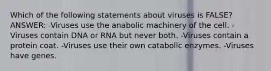 Which of the following statements about viruses is FALSE? ANSWER: -Viruses use the anabolic machinery of the cell. -Viruses contain DNA or RNA but never both. -Viruses contain a protein coat. -Viruses use their own catabolic enzymes. -Viruses have genes.