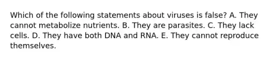 Which of the following statements about viruses is false? A. They cannot metabolize nutrients. B. They are parasites. C. They lack cells. D. They have both DNA and RNA. E. They cannot reproduce themselves.