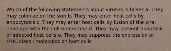 Which of the following statements about viruses is false? a. They may colonize on the skin b. They may enter host cells by endocytosis c. They may enter host cells by fusion of the viral envelope with the cell membrane d. They may prevent apoptosis of infected host cells e. They may suppress the expression of MHC class I molecules on host cells