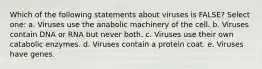 Which of the following statements about viruses is FALSE? Select one: a. Viruses use the anabolic machinery of the cell. b. Viruses contain DNA or RNA but never both. c. Viruses use their own catabolic enzymes. d. Viruses contain a protein coat. e. Viruses have genes.