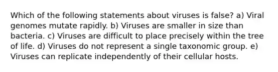 Which of the following statements about viruses is false? a) Viral genomes mutate rapidly. b) Viruses are smaller in size than bacteria. c) Viruses are difficult to place precisely within the tree of life. d) Viruses do not represent a single taxonomic group. e) Viruses can replicate independently of their cellular hosts.