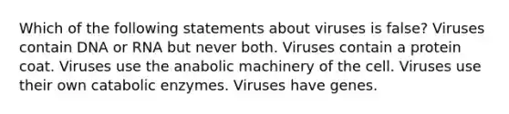 Which of the following statements about viruses is false? Viruses contain DNA or RNA but never both. Viruses contain a protein coat. Viruses use the anabolic machinery of the cell. Viruses use their own catabolic enzymes. Viruses have genes.