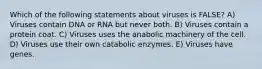 Which of the following statements about viruses is FALSE? A) Viruses contain DNA or RNA but never both. B) Viruses contain a protein coat. C) Viruses uses the anabolic machinery of the cell. D) Viruses use their own catabolic enzymes. E) Viruses have genes.