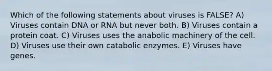 Which of the following statements about viruses is FALSE? A) Viruses contain DNA or RNA but never both. B) Viruses contain a protein coat. C) Viruses uses the anabolic machinery of the cell. D) Viruses use their own catabolic enzymes. E) Viruses have genes.