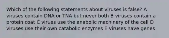 Which of the following statements about viruses is false? A viruses contain DNA or TNA but never both B viruses contain a protein coat C virues use the anabolic machinery of the cell D viruses use their own catabolic enzymes E viruses have genes