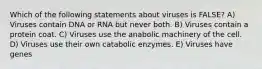 Which of the following statements about viruses is FALSE? A) Viruses contain DNA or RNA but never both. B) Viruses contain a protein coat. C) Viruses use the anabolic machinery of the cell. D) Viruses use their own catabolic enzymes. E) Viruses have genes