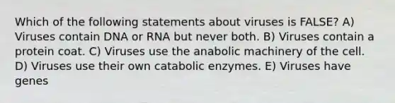 Which of the following statements about viruses is FALSE? A) Viruses contain DNA or RNA but never both. B) Viruses contain a protein coat. C) Viruses use the anabolic machinery of the cell. D) Viruses use their own catabolic enzymes. E) Viruses have genes