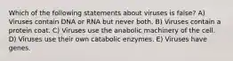 Which of the following statements about viruses is false? A) Viruses contain DNA or RNA but never both. B) Viruses contain a protein coat. C) Viruses use the anabolic machinery of the cell. D) Viruses use their own catabolic enzymes. E) Viruses have genes.